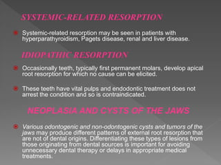  Systemic-related resorption may be seen in patients with
hyperparathyroidism, Pagets disease, renal and liver disease.
 Occasionally teeth, typically first permanent molars, develop apical
root resorption for which no cause can be elicited.
 These teeth have vital pulps and endodontic treatment does not
arrest the condition and so is contraindicated.
NEOPLASIA AND CYSTS OF THE JAWS
 Various odontogenic and non-odontogenic cysts and tumors of the
jaws may produce different patterns of external root resorption that
are not of dental origins. Differentiating these types of lesions from
those originating from dental sources is important for avoiding
unnecessary dental therapy or delays in appropriate medical
treatments.
 