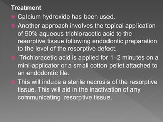Treatment
 Calcium hydroxide has been used.
 Another approach involves the topical application
of 90% aqueous trichloracetic acid to the
resorptive tissue following endodontic preparation
to the level of the resorptive defect.
 Trichloracetic acid is applied for 1–2 minutes on a
mini-applicator or a small cotton pellet attached to
an endodontic file.
 This will induce a sterile necrosis of the resorptive
tissue. This will aid in the inactivation of any
communicating resorptive tissue.
 