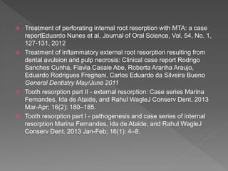  Treatment of perforating internal root resorption with MTA: a case
reportEduardo Nunes et al, Journal of Oral Science, Vol. 54, No. 1,
127-131, 2012
 Treatment of inflammatory external root resorption resulting from
dental avulsion and pulp necrosis: Clinical case report Rodrigo
Sanches Cunha, Flavia Casale Abe, Roberta Aranha Araujo,
Eduardo Rodrigues Fregnani, Carlos Eduardo da Silveira Bueno
General Dentistry May/June 2011
 Tooth resorption part II - external resorption: Case series Marina
Fernandes, Ida de Ataide, and Rahul WagleJ Conserv Dent. 2013
Mar-Apr; 16(2): 180–185.
 Tooth resorption part I - pathogenesis and case series of internal
resorption Marina Fernandes, Ida de Ataide, and Rahul WagleJ
Conserv Dent. 2013 Jan-Feb; 16(1): 4–8.
 