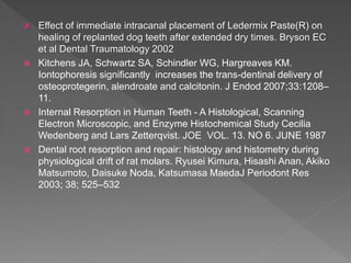  Effect of immediate intracanal placement of Ledermix Paste(R) on
healing of replanted dog teeth after extended dry times. Bryson EC
et al Dental Traumatology 2002
 Kitchens JA, Schwartz SA, Schindler WG, Hargreaves KM.
Iontophoresis significantly increases the trans-dentinal delivery of
osteoprotegerin, alendroate and calcitonin. J Endod 2007;33:1208–
11.
 Internal Resorption in Human Teeth - A Histological, Scanning
Electron Microscopic, and Enzyme Histochemical Study Cecilia
Wedenberg and Lars Zetterqvist. JOE VOL. 13. NO 6. JUNE 1987
 Dental root resorption and repair: histology and histometry during
physiological drift of rat molars. Ryusei Kimura, Hisashi Anan, Akiko
Matsumoto, Daisuke Noda, Katsumasa MaedaJ Periodont Res
2003; 38; 525–532
 
