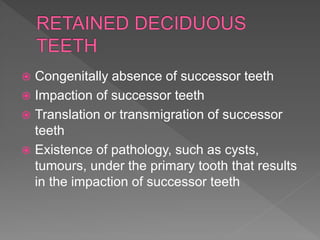  Congenitally absence of successor teeth
 Impaction of successor teeth
 Translation or transmigration of successor
teeth
 Existence of pathology, such as cysts,
tumours, under the primary tooth that results
in the impaction of successor teeth
 