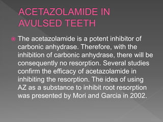  The acetazolamide is a potent inhibitor of
carbonic anhydrase. Therefore, with the
inhibition of carbonic anhydrase, there will be
consequently no resorption. Several studies
confirm the efficacy of acetazolamide in
inhibiting the resorption. The idea of using
AZ as a substance to inhibit root resorption
was presented by Mori and Garcia in 2002.
 