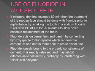  If extraoral dry time exceeds 60 min then the treatment
of the root surface should be done with fluoride prior to
replantation by soaking the tooth in a sodium fluoride
2.4% with PH of 4.3 for 20 minutes to slow down
osseous replacement of the tooth.
 Fluoride acts on cementum and dentin by converting
hydroxyapatite to fluorapatite which renders the
cementum and dentin more able to resist dissolution.
 Fluoride loosely bound to the organic constituents of
cementum is readily released and may inhibit
odontoclastic cell activity, probably by interferring with
"clast" cell enzymes.
 