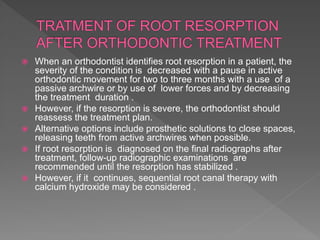  When an orthodontist identifies root resorption in a patient, the
severity of the condition is decreased with a pause in active
orthodontic movement for two to three months with a use of a
passive archwire or by use of lower forces and by decreasing
the treatment duration .
 However, if the resorption is severe, the orthodontist should
reassess the treatment plan.
 Alternative options include prosthetic solutions to close spaces,
releasing teeth from active archwires when possible.
 If root resorption is diagnosed on the final radiographs after
treatment, follow-up radiographic examinations are
recommended until the resorption has stabilized .
 However, if it continues, sequential root canal therapy with
calcium hydroxide may be considered .
 