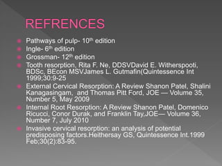  Pathways of pulp- 10th edition
 Ingle- 6th edition
 Grossman- 12th edition
 Tooth resorption, Rita F. Ne, DDSVDavid E. Witherspooti,
BDSc, BEcon MSVJames L. Gutmafin(Quintessence Int
1999;30:9-25
 External Cervical Resorption: A Review Shanon Patel, Shalini
Kanagasingam, and Thomas Pitt Ford, JOE — Volume 35,
Number 5, May 2009
 Internal Root Resorption: A Review Shanon Patel, Domenico
Ricucci, Conor Durak, and Franklin Tay,JOE— Volume 36,
Number 7, July 2010
 Invasive cervical resorption: an analysis of potential
predisposing factors.Heithersay GS, Quintessence Int.1999
Feb;30(2):83-95.
 