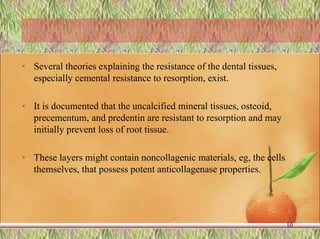 • Several theories explaining the resistance of the dental tissues,
especially cemental resistance to resorption, exist.
• It is documented that the uncalcified mineral tissues, osteoid,
precementum, and predentin are resistant to resorption and may
initially prevent loss of root tissue.
• These layers might contain noncollagenic materials, eg, the cells
themselves, that possess potent anticollagenase properties.
10
 