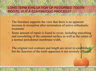 LONG-TERM EVALUATION OF RESORBED TOOTH
ROOTS: IS IT A CONTINUOUS PROCESS?
• The literature supports the view that there is no apparent
increase in resorption after termination of active orthodontic
treatment.
• Some amount of repair is found to occur, including smoothing
and remodeling of the cemental surface as well as the return of
a normal periodontal membrane width.
• The original root contours and length are never re-established,
but the function of the tooth apparatus is not severely affected.
101
 
