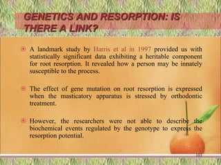 GENETICS AND RESORPTION: IS
THERE A LINK?
 A landmark study by Harris et al in 1997 provided us with
statistically significant data exhibiting a heritable component
for root resorption. It revealed how a person may be innately
susceptible to the process.
 The effect of gene mutation on root resorption is expressed
when the masticatory apparatus is stressed by orthodontic
treatment.
 However, the researchers were not able to describe the
biochemical events regulated by the genotype to express the
resorption potential.
103
 
