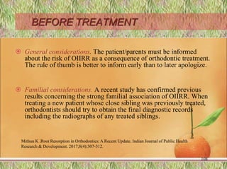 BEFORE TREATMENT
 General considerations. The patient/parents must be informed
about the risk of OIIRR as a consequence of orthodontic treatment.
The rule of thumb is better to inform early than to later apologize.
 Familial considerations. A recent study has confirmed previous
results concerning the strong familial association of OIIRR. When
treating a new patient whose close sibling was previously treated,
orthodontists should try to obtain the final diagnostic records
including the radiographs of any treated siblings.
Mithun K .Root Resorption in Orthodontics: A Recent Update. Indian Journal of Public Health
Research & Development. 2017;8(4):307-312.
108
 