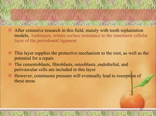  After extensive research in this field, mainly with tooth replantation
models, Andreasen, relates surface resistance to the innermost cellular
layer of the periodontal ligament.
 This layer supplies the protective mechanism to the root, as well as the
potential for a repair.
 The cementoblasts, fibroblasts, osteoblasts, endothelial, and
perivascular cells are included in this layer
 However, continuous pressure will eventually lead to resorption of
these areas
11
 