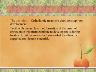 • The dentition. --Orthodontic treatment does not stop root
development.
• Teeth with incomplete root formation at the onset of
orthodontic treatment continue to develop roots during
treatment, but the roots reach somewhat less than their
expected root length potential.
110
 