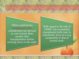 When a patient has
transplanted teeth,
orthodontists are advised
to wait at least three
months after
transplantation before
exerting force on the teeth.
With regard to the risk of
OIIRR, full assimilated
transplanted teeth react to
orthodontic force in a way
comparable to that of
normal teeth.
112
 