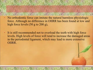 • No orthodontic force can imitate the natural harmless physiologic
force. Although no difference in OIIRR has been found at low and
high force levels (50 g to 200 g),
• It is still recommended not to overload the teeth with high force
levels. High levels of force will tend to increase the damaged areas
in the periodontal ligament, which may lead to more extensive
OIIRR.
113
 