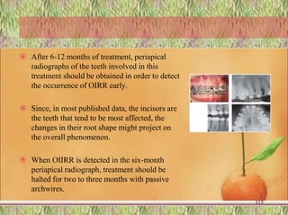  After 6-12 months of treatment, periapical
radiographs of the teeth involved in this
treatment should be obtained in order to detect
the occurrence of OIRR early.
 Since, in most published data, the incisors are
the teeth that tend to be most affected, the
changes in their root shape might project on
the overall phenomenon.
 When OIIRR is detected in the six-month
periapical radiograph, treatment should be
halted for two to three months with passive
archwires.
115
 