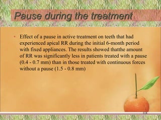 Pause during the treatment
• Effect of a pause in active treatment on teeth that had
experienced apical RR during the initial 6-month period
with fixed appliances. The results showed thatthe amount
of RR was significantly less in patients treated with a pause
(0.4 - 0.7 mm) than in those treated with continuous forces
without a pause (1.5 - 0.8 mm)
118
 