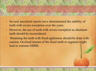 • Several anecdotal reports have demonstrated the stability of
teeth with severe resorption over the years.
• However, the use of teeth with severe resorption as abutment
teeth should be reconsidered.
• Retaining the teeth with fixed appliances should be done with
caution. Occlusal trauma of the fixed teeth or segment might
lead to extreme OIIRR.
121
 
