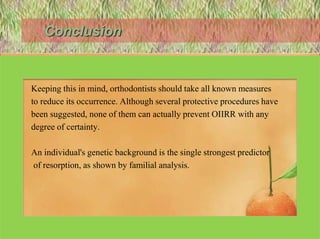 Conclusion
• OIIRR is an iatrogenic consequence of orthodontic treatment.
• Keeping this in mind, orthodontists should take all known measures
• to reduce its occurrence. Although several protective procedures have
• been suggested, none of them can actually prevent OIIRR with any
• degree of certainty.
• An individual's genetic background is the single strongest predictor
• of resorption, as shown by familial analysis.
122
 