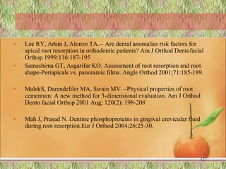 • Lee RY, Artun J, Alonzo TA.-- Are dental anomalies risk factors for
apical root resorption in orthodontic patients? Am J Orthod Dentofacial
Orthop 1999:116:187-195
• Sameshima GT, Asgarifar KO. Assessment of root resorption and root
shape-Periapicals vs. panoramic films. Angle Orthod 2001;71:185-189.
• MalekS, Darendeliler MA, Swain MV. –Physical properties of root
cementum: A new method for 3-dimensional evaluation. Am J Orthod
Dento facial Orthop 2001 Aug; 120(2): 198-208
• Mah J, Prasad N. Dentine phosphoproteins in gingival crevicular fluid
during root resorption.Eur J Orthod 2004;26:25-30.
127
 