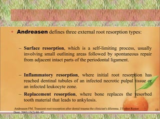 • Andreasen defines three external root resorption types:
– Surface resorption, which is a self-limiting process, usually
involving small outlining areas followed by spontaneous repair
from adjacent intact parts of the periodontal ligament.
– Inflammatory resorption, where initial root resorption has
reached dentinal tubules of an infected necrotic pulpal tissue or
an infected leukocyte zone.
– Replacement resorption, where bone replaces the resorbed
tooth material that leads to ankylosis.
Andreasen FM. Transient root resorption after dental trauma:the clinician's dilemma. J Esthet Restor
Dent. 2003;15(2):80–92
13
 
