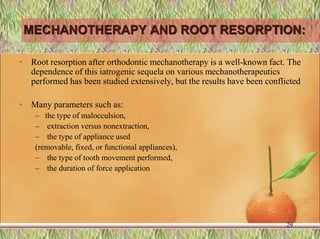 MECHANOTHERAPY AND ROOT RESORPTION:
• Root resorption after orthodontic mechanotherapy is a well-known fact. The
dependence of this iatrogenic sequela on various mechanotherapeutics
performed has been studied extensively, but the results have been conflicted
• Many parameters such as:
– the type of malocculsion,
– extraction versus nonextraction,
– the type of appliance used
(removable, fixed, or functional appliances),
– the type of tooth movement performed,
– the duration of force application
29
 