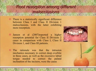 Root resorption among different
malocclusions
 There is a statistically significant difference
between Class I and Class II Division 1
malocclusions, with the latter exhibiting
more resorption.
 Janson et al (2007)reported a higher
resorption potential for Class II Division 2
cases in comparison with Class I, Class II
Division 1, and Class III patients.
 The rationale was that the intrusion
mechanics necessary to correct deep overbite
in these cases, as well as the excessive labial
torque needed to correct the palatal
inclination of the incisors, were the cause
31
 