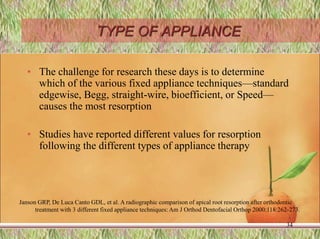 TYPE OF APPLIANCE
• The challenge for research these days is to determine
which of the various fixed appliance techniques—standard
edgewise, Begg, straight-wire, bioefficient, or Speed—
causes the most resorption
• Studies have reported different values for resorption
following the different types of appliance therapy
34
Janson GRP, De Luca Canto GDL, et al. A radiographic comparison of apical root resorption after orthodontic
treatment with 3 different fixed appliance techniques: Am J Orthod Dentofacial Orthop 2000:118:262-273.
 