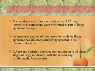  The incidence rate of root resorption was 3.72 times
higher when extractions were performed as part of Begg
appliance therapy.
 An increased amount of root resorption with the Begg
appliance has also been extensively reported in the
previous literature.
 L'Abee and Saderink observed root resorption in all three
stages of Begg mechanics, with the second stage
exhibiting the least severity.
36
 