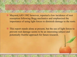  Mayoral,AJO 1982 however, reported a low incidence of root
resorption following Begg mechanics and emphasized the
importance of using light forces to diminish damage to the roots.
 This report stands alone at present, but the use of light forces to
prevent root damage seems to be an interesting subject and
potentially fruitful approach for future research.
37
 