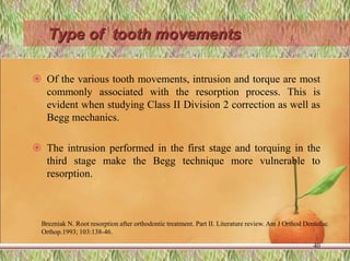 Type of tooth movements
 Of the various tooth movements, intrusion and torque are most
commonly associated with the resorption process. This is
evident when studying Class II Division 2 correction as well as
Begg mechanics.
 The intrusion performed in the first stage and torquing in the
third stage make the Begg technique more vulnerable to
resorption.
40
Brezniak N. Root resorption after orthodontic treatment. Part II. Literature review. Am J Orthod Dentofac
Orthop.1993; 103:138-46.
 