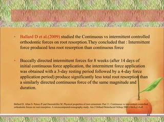 • Ballard D et al.(2009) studied the Continuous vs intermittent controlled
orthodontic forces on root resorption.They concluded that : Intermittent
force produced less root resorption than continuous force
• Buccally directed intermittent forces for 8 weeks (after 14 days of
initial continuous force application, the intermittent force application
was obtained with a 3-day resting period followed by a 4-day force
application period) produce significantly less total root resorption than
a similarly directed continuous force of the same magnitude and
duration.
Ballard D. Allan S. Petocz P and Darendeliler M. Physical properties of root cementum: Part 11. Continuous vs intermittent controlled
orthodontic forces on root resorption. A microcomputed-tomography study. Am J Orthod Dentofacial Orthop 2009;136:8.e1-8.e8
44
 