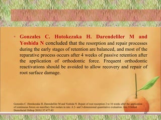• Gonzales C. Hotokezaka H. Darendeliler M and
Yoshida N concluded that the resorption and repair processes
during the early stages of retention are balanced, and most of the
reparative process occurs after 4 weeks of passive retention after
the application of orthodontic force. Frequent orthodontic
reactivations should be avoided to allow recovery and repair of
root surface damage.
Gonzales C .Hotokezaka H..Darendeliler M and Yoshida N .Repair of root resorption 2 to 16 weeks after the application
of continuous forces on maxillary first molars in rats: A 2- and 3-dimensional quantitative evaluation. Am J Orthod
Dentofacial Orthop 2010;137:477-85
45
 