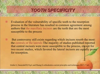 TOOTH SPECIFICITY
 Evaluation of the vulnerability of specific teeth to the resorption
process in the literature has resulted in common agreement among
authors that the maxillary incisors are the teeth that are the most
susceptible to the process
 But controversy still exists regarding which incisors resorb the most:
the centrals or the laterals The majority of studies published reported
that central incisors were more susceptible to the process, except for
two recent studies, which favored the lateral incisors are equally prone
for resorption.
46
Graber L,Vanarsdall R,Vig k and Huang G.orthodontics current principles and techniques.2017.1st ed.
 