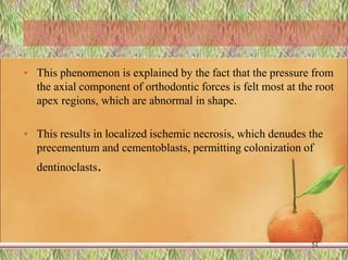 • This phenomenon is explained by the fact that the pressure from
the axial component of orthodontic forces is felt most at the root
apex regions, which are abnormal in shape.
• This results in localized ischemic necrosis, which denudes the
precementum and cementoblasts, permitting colonization of
dentinoclasts.
51
 