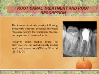 ROOT CANAL TREATMENT AND ROOT
RESORPTION
54
The increase in dentin density following
endodontic treatment produces increased
resistance toward the resorption process,
in comparison to untreated teeth
However some studies found no
difference b/w the endodontically treated
tooth and normal tooth(Walker SL et al
(2017 EJO).
 