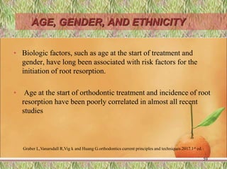 AGE, GENDER, AND ETHNICITY
• Biologic factors, such as age at the start of treatment and
gender, have long been associated with risk factors for the
initiation of root resorption.
• Age at the start of orthodontic treatment and incidence of root
resorption have been poorly correlated in almost all recent
studies
59
Graber L,Vanarsdall R,Vig k and Huang G.orthodontics current principles and techniques.2017.1st ed.
 