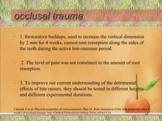 occlusal trauma
• 1. Restorative buildups, used to increase the vertical dimension
by 2 mm for 4 weeks, caused root resorption along the sides of
the teeth during the active bite-increase period.
• 2. The level of pain was not correlated to the amount of root
resorption.
• 3. To improve our current understanding of the detrimental
effects of bite raisers, they should be tested in different heights
and different experimental durations.
Cakmak F et al. Physical properties of root cementum: Part 24. Root resorption of the first premolars after 4
weeks of occlusal trauma. Am J Orthod Dentofacial Orthop 2014;145:617-25 64
 
