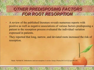 OTHER PREDISPOSING FACTORS
FOR ROOT RESORPTION
• A review of the published literature reveals numerous reports with
positive as well as negative associations of various factors predisposing a
patient to the resorption process evaluated the individual variation
expressed in patients.
• They reported that long, narrow, and deviated roots increased the risk of
resorption.
65
Tekale P &Vakil K. Orthodontics and root resorption: A review. Europ J Parma:2015;vol 2(2) pp-589-595.
 