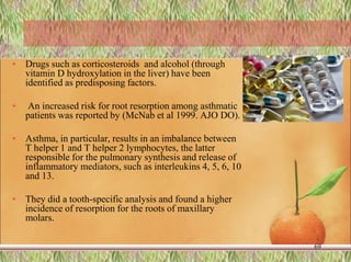 • Drugs such as corticosteroids and alcohol (through
vitamin D hydroxylation in the liver) have been
identified as predisposing factors.
• An increased risk for root resorption among asthmatic
patients was reported by (McNab et al 1999. AJO DO).
• Asthma, in particular, results in an imbalance between
T helper 1 and T helper 2 lymphocytes, the latter
responsible for the pulmonary synthesis and release of
inflammatory mediators, such as interleukins 4, 5, 6, 10
and 13.
• They did a tooth-specific analysis and found a higher
incidence of resorption for the roots of maxillary
molars.
69
 