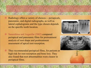  Radiology offers a variety of choices— periapicals,
panoramic, and digital radiographs, as well as
lateral cephalograms and the type chosen depends
on the specific tooth location.
 Sameshima and Asgarifar (2002) compared
periapical and panoramic films for pretreatment
analysis of root shape and posttreatment
assessment of apical root resorption.
 They recommended periapical films, for patients at
high risk for root resorption and bone loss. They
also found that root abnormalities were clearer in
periapical films.
73
 