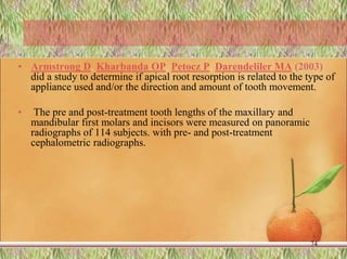 • Armstrong D, Kharbanda OP, Petocz P, Darendeliler MA (2003)
did a study to determine if apical root resorption is related to the type of
appliance used and/or the direction and amount of tooth movement.
• The pre and post-treatment tooth lengths of the maxillary and
mandibular first molars and incisors were measured on panoramic
radiographs of 114 subjects. with pre- and post-treatment
cephalometric radiographs.
74
 