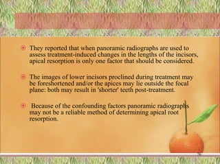  They reported that when panoramic radiographs are used to
assess treatment-induced changes in the lengths of the incisors,
apical resorption is only one factor that should be considered.
 The images of lower incisors proclined during treatment may
be foreshortened and/or the apices may lie outside the focal
plane: both may result in 'shorter' teeth post-treatment.
 Because of the confounding factors panoramic radiographs
may not be a reliable method of determining apical root
resorption.
76
 