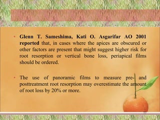 • Glenn T. Sameshima, Kati O. Asgarifar AO 2001
reported that, in cases where the apices are obscured or
other factors are present that might suggest higher risk for
root resorption or vertical bone loss, periapical films
should be ordered.
• The use of panoramic films to measure pre- and
posttreatment root resorption may overestimate the amount
of root loss by 20% or more.
77
 