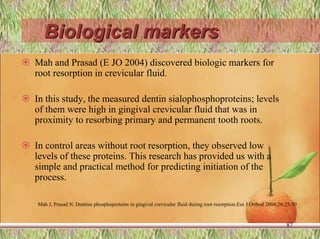 Biological markers
 Mah and Prasad (E JO 2004) discovered biologic markers for
root resorption in crevicular fluid.
 In this study, the measured dentin sialophosphoproteins; levels
of them were high in gingival crevicular fluid that was in
proximity to resorbing primary and permanent tooth roots.
 In control areas without root resorption, they observed low
levels of these proteins. This research has provided us with a
simple and practical method for predicting initiation of the
process.
87
Mah J, Prasad N. Dentine phosphoproteins in gingival crevicular fluid during root resorption.Eur J Orthod 2004;26:25-30
 