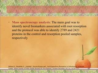 • Mass spectroscopy analysis: The main goal was to
identify novel biomarkers associated with root resorption
and the protocol was able to identify 2789 and 2421
proteins in the control and resorption pooled samples,
respectively
Mithun K , Harshitha V , AshithM , Naveen Kumar and , Anil Kumar.Root Resorption in Orthodontics: A Recent
Update. Indian Journal of Public Health Research & Development. October-December 2017;8, ( 4):307-312. 89
 