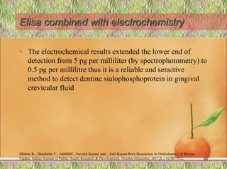Elisa combined with electrochemistry
• The electrochemical results extended the lower end of
detection from 5 pg per milliliter (by spectrophotometry) to
0.5 pg per millilitre thus it is a reliable and sensitive
method to detect dentine sialophosphoprotein in gingival
crevicular fluid
90
Mithun K , Harshitha V , AshithM , Naveen Kumar and , Anil Kumar.Root Resorption in Orthodontics: A Recent
Update. Indian Journal of Public Health Research & Development. October-December 2017;8, ( 4):307-312.
 