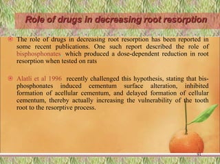 Role of drugs in decreasing root resorption
 The role of drugs in decreasing root resorption has been reported in
some recent publications. One such report described the role of
bisphosphonates, which produced a dose-dependent reduction in root
resorption when tested on rats
 Alatli et al 1996 recently challenged this hypothesis, stating that bis-
phosphonates induced cementum surface alteration, inhibited
formation of acellular cementum, and delayed formation of cellular
cementum, thereby actually increasing the vulnerability of the tooth
root to the resorptive process.
91
 
