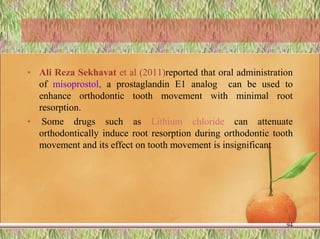 • Ali Reza Sekhavat et al (2011)reported that oral administration
of misoprostol, a prostaglandin E1 analog can be used to
enhance orthodontic tooth movement with minimal root
resorption.
• Some drugs such as Lithium chloride can attenuate
orthodontically induce root resorption during orthodontic tooth
movement and its effect on tooth movement is insignificant
94
 