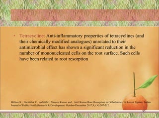 • Tetracycline: Anti-inflammatory properties of tetracyclines (and
their chemically modified analogues) unrelated to their
antimicrobial effect has shown a significant reduction in the
number of mononucleated cells on the root surface. Such cells
have been related to root resorption
95
Mithun K , Harshitha V , AshithM , Naveen Kumar and , Anil Kumar.Root Resorption in Orthodontics: A Recent Update. Indian
Journal of Public Health Research & Development. October-December 2017;8, ( 4):307-312.
 