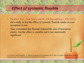 Effect of systemic fluoride
• Matthew Foo, Alan Jones, and M. Ali Darendeliler ( AJO 2007)
did a study to test the effect of systemic fluoride intake on root
resorption in rats .
• They concluded that fluoride reduced the size of resorption
craters but the effect is variable and is not statistically
significant
Foo M Jones A and Darendeliler M. Physical properties of root cementum: Part 9. Effect of systemic fluoride intake on root
resorption in rats. Am J Orthod Dentofacial Orthop 2007;131:34-43
96
 
