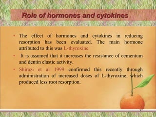 Role of hormones and cytokines
• The effect of hormones and cytokines in reducing
resorption has been evaluated. The main hormone
attributed to this was L-thyroxine
• It is assumed that it increases the resistance of cementum
and dentin elastic activity.
• Shirazi et al 1999 confirmed this recently through
administration of increased doses of L-thyroxine, which
produced less root resorption.
97
 